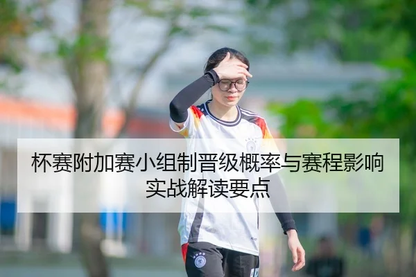 杯赛附加赛小组制晋级概率与赛程影响实战解读要点